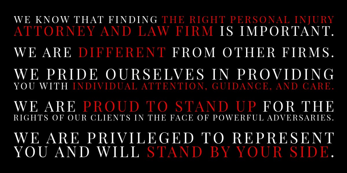 Text: We know that finding the right personal injury attorney and law firm is important. We are different from other firms. 
We pride ourselves in providing you with individual attention, guidance, and care. 
We are proud to stand up for the rights of our clients in the face of powerful adversaries. 
We are privileged to represent you and will stand by your side.